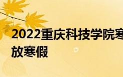 2022重庆科技学院寒假放假及开学时间 几号放寒假