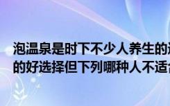 泡温泉是时下不少人养生的选择（泡温泉是时下不少人养生的好选择但下列哪种人不适合泡温泉）