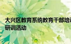 大兴区教育系统教育干部培训班一行50余人开始为期一周的研训活动