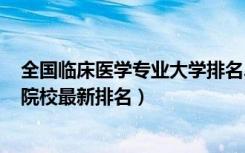 全国临床医学专业大学排名2020（2022全国临床医学专业院校最新排名）