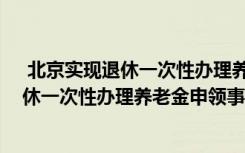  北京实现退休一次性办理养老金申领怎么回事 北京实现退休一次性办理养老金申领事件简单介绍