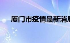  厦门市疫情最新消息 莆田疫情最新通报