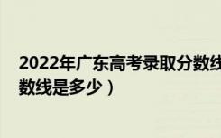 2022年广东高考录取分数线预计（预计2022年高考录取分数线是多少）