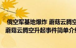  俄空军基地爆炸 蘑菇云腾空升起怎么回事 俄空军基地爆炸 蘑菇云腾空升起事件简单介绍