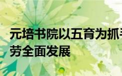 元培书院以五育为抓手促进高校学生德智体美劳全面发展