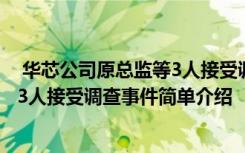  华芯公司原总监等3人接受调查怎么回事 华芯公司原总监等3人接受调查事件简单介绍