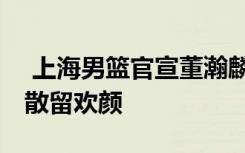  上海男篮官宣董瀚麟等四名球员离队:缘聚缘散留欢颜