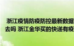  浙江疫情防疫防控最新数据消息：浙江义乌现在快递还能出去吗 浙江金华买的快递有疫情风险吗