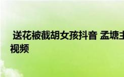  送花被截胡女孩抖音 孟塘主真实身价多少 周女士孟塘主的视频