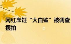 网红烹饪“大白鲨”被调查：网上购得后曾拉到海鲜店付费摆拍