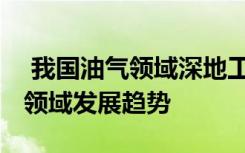  我国油气领域深地工程获重大突破 油气勘探领域发展趋势