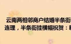  云南两相邻商户结婚半条街歇业吃席：云南两相邻商户喜结连理，半条街挂横幅祝贺：歇业吃酒席去了