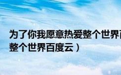 为了你我愿意热爱整个世界百度云资源（为了你我愿意热爱整个世界百度云）