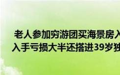  老人参加穷游团买海景房入手亏大半：花60万买套海景房入手亏损大半还搭进39岁独子的医药费