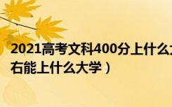 2021高考文科400分上什么大学（2022年高考文科400分左右能上什么大学）