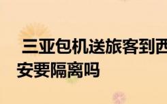  三亚包机送旅客到西安成都上海 从三亚到西安要隔离吗