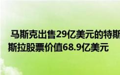  马斯克出售29亿美元的特斯拉股份：马斯克出售792万股特斯拉股票价值68.9亿美元