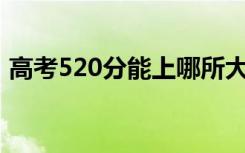 高考520分能上哪所大学（报考什么学校好）