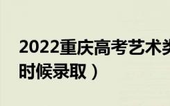 2022重庆高考艺术类专科批录取时间（什么时候录取）