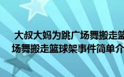  大叔大妈为跳广场舞搬走篮球架怎么回事 大叔大妈为跳广场舞搬走篮球架事件简单介绍