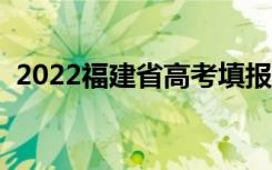 2022福建省高考填报志愿时间（需要多久）