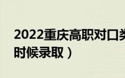 2022重庆高职对口类本科批录取时间（什么时候录取）