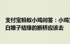 支付宝蚂蚁小鸡问答：小鸡宝宝考考你想看看传说中许仙和白娘子结缘的断桥应该去