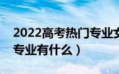 2022高考热门专业女孩儿（适合女孩的热门专业有什么）