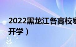 2022黑龙江各高校寒假开学时间（什么时候开学）