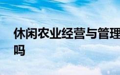 休闲农业经营与管理专业是什么意思 好就业吗