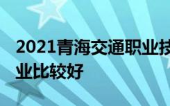 2021青海交通职业技术学院专业排名 哪些专业比较好