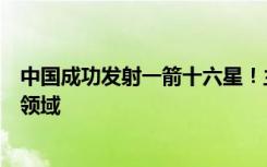 中国成功发射一箭十六星！主要用于商业遥感、大气成像等领域