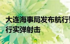 大连海事局发布航行警告：渤海部分海域将进行实弹射击