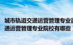 城市轨道交通运营管理专业百科（2022全国开设城市轨道交通运营管理专业院校有哪些）