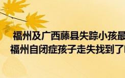  福州及广西藤县失踪小孩最新消息 藤县小孩失踪找到了吗 福州自闭症孩子走失找到了吗