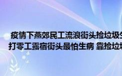  疫情下燕郊民工流浪街头捡垃圾生存:燕郊民工因进出村麻烦选择流浪 打零工露宿街头最怕生病 靠捡垃圾补贴“卖得好能吃上包子”