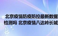  北京疫情防疫防控最新数据消息：北京自然博物馆需要核酸检测吗 北京疫情八达岭长城游玩需要注意什么