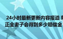  24小时最新更新内容报道 蒋正全见义勇为牺牲补偿标准 蒋正全妻子会得到多少赔偿金