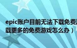 epic账户目前无法下载免费游戏（epic您的账户目前无法下载更多的免费游戏怎么办）