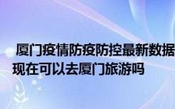  厦门疫情防疫防控最新数据消息：厦门8月疫情从哪里来的 现在可以去厦门旅游吗