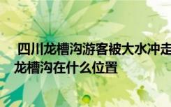  四川龙槽沟游客被大水冲走 为什么龙槽沟会发生山洪爆发 龙槽沟在什么位置