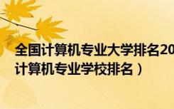 全国计算机专业大学排名2020最新排名（2022全国最好的计算机专业学校排名）