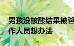 男孩没核酸结果被爸爸扔检票口 樊某：让工作人员想办法