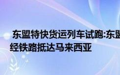  东盟特快货运列车试跑:东盟特快货运列车试跑 中国商品可经铁路抵达马来西亚