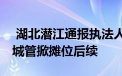  湖北潜江通报执法人员踢翻小贩摊位 小贩被城管掀摊位后续