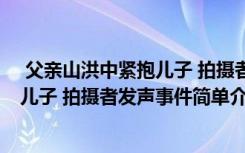  父亲山洪中紧抱儿子 拍摄者发声怎么回事 父亲山洪中紧抱儿子 拍摄者发声事件简单介绍