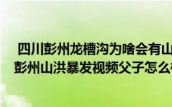  四川彭州龙槽沟为啥会有山洪暴发 山洪的水是从哪儿来的 彭州山洪暴发视频父子怎么样了