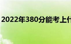 2022年380分能考上什么大学（哪所学校好）