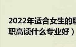 2022年适合女生的职高专业有哪些（女生上职高读什么专业好）