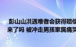  彭山山洪遇难者会获得赔偿吗 山洪暴发父亲怀抱儿子救出来了吗 被冲走男孩家属痛哭